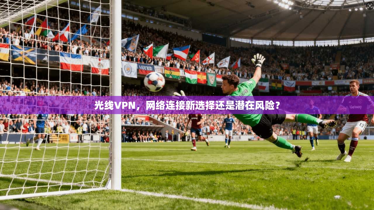 光线VPN，网络连接新选择还是潜在风险？