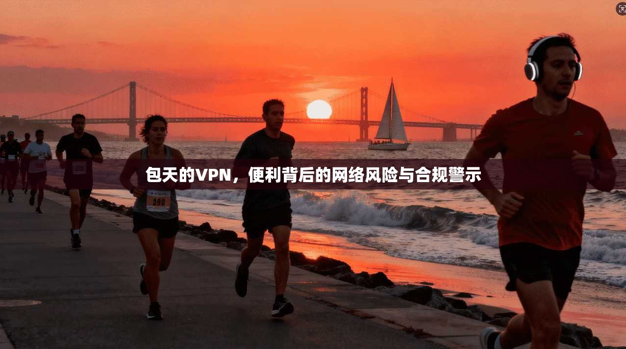 包天的VPN，便利背后的网络风险与合规警示