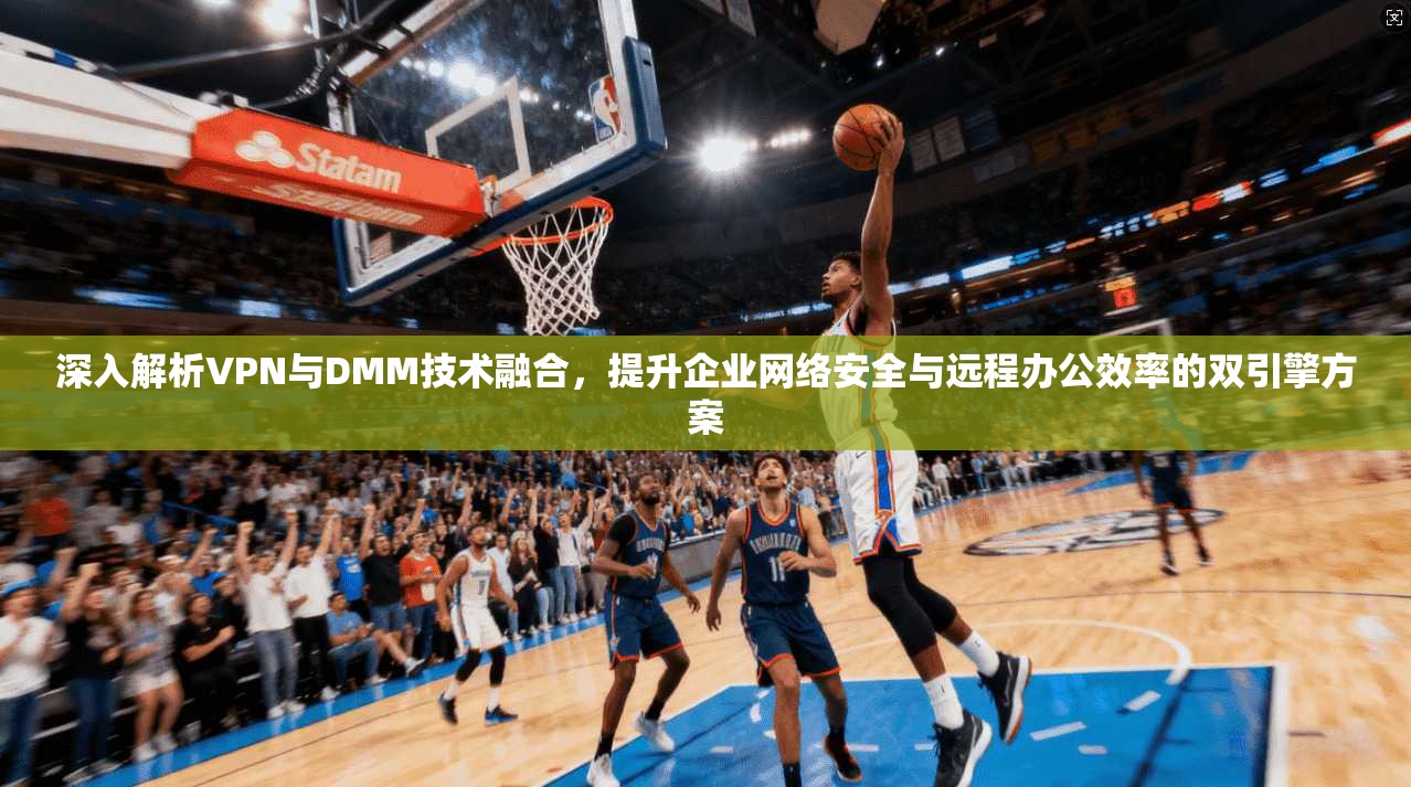深入解析VPN与DMM技术融合，提升企业网络安全与远程办公效率的双引擎方案
