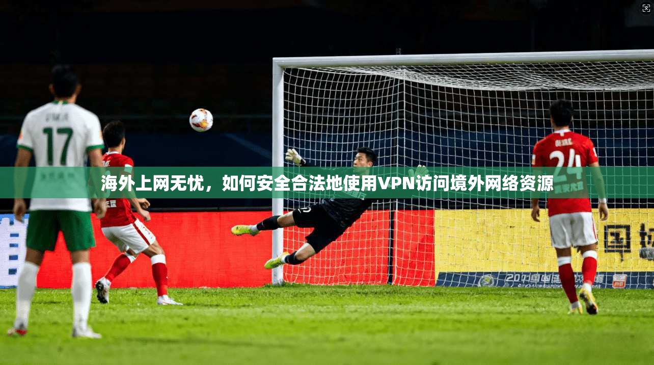 海外上网无忧,如何安全合法地使用VPN访问境外网络资源