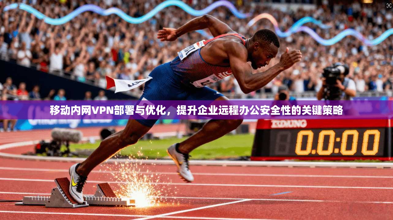 移动内网VPN部署与优化，提升企业远程办公安全性的关键策略