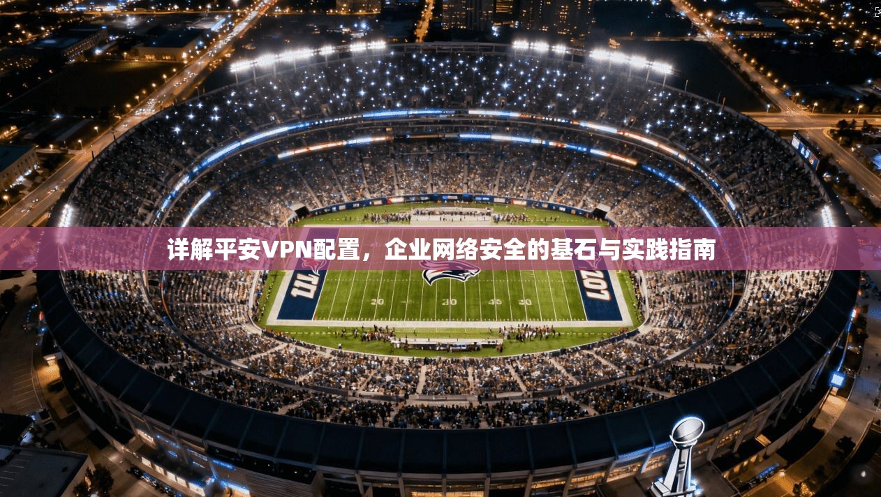 详解平安VPN配置,企业网络安全的基石与实践指南