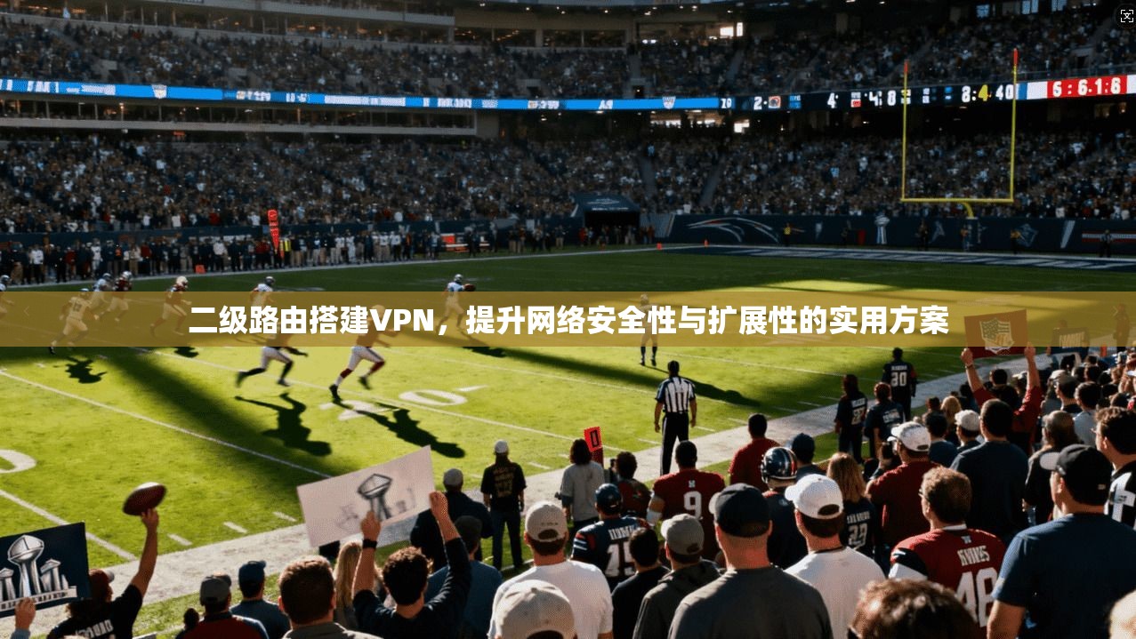 二级路由搭建VPN，提升网络安全性与扩展性的实用方案