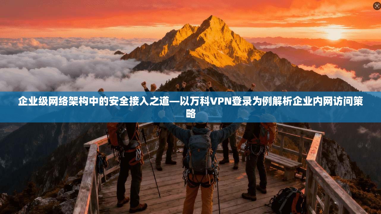 企业级网络架构中的安全接入之道—以万科VPN登录为例解析企业内网访问策略