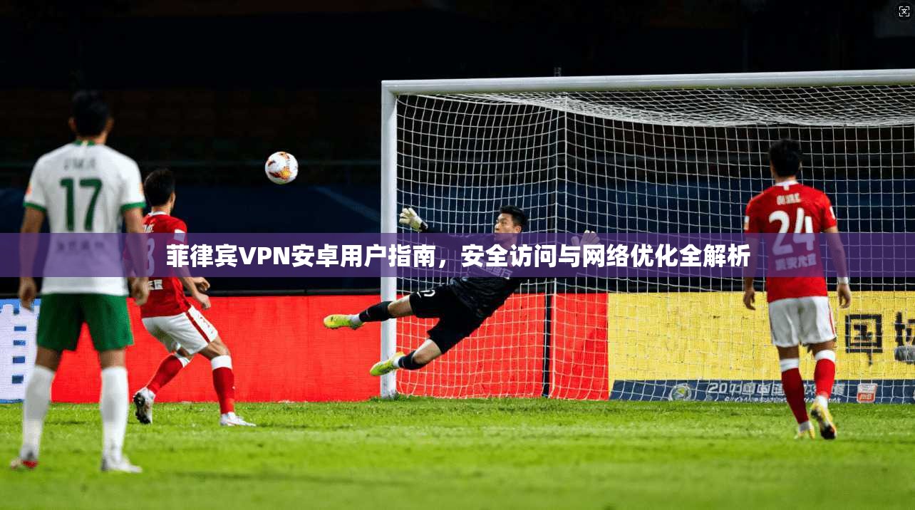 菲律宾VPN安卓用户指南，安全访问与网络优化全解析
