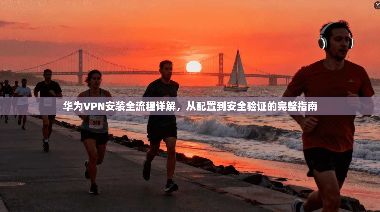 华为VPN安装全流程详解，从配置到安全验证的完整指南