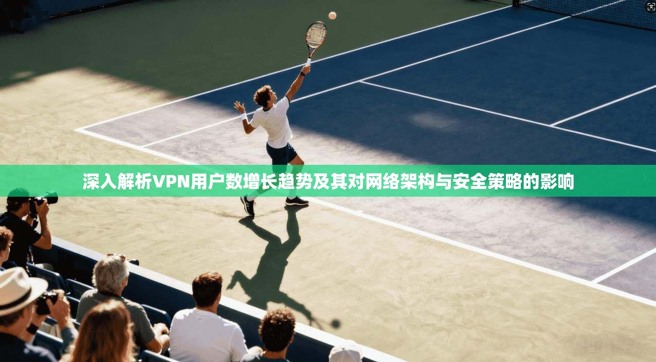 深入解析VPN用户数增长趋势及其对网络架构与安全策略的影响