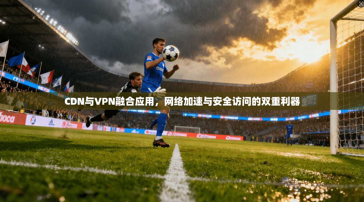 CDN与VPN融合应用，网络加速与安全访问的双重利器