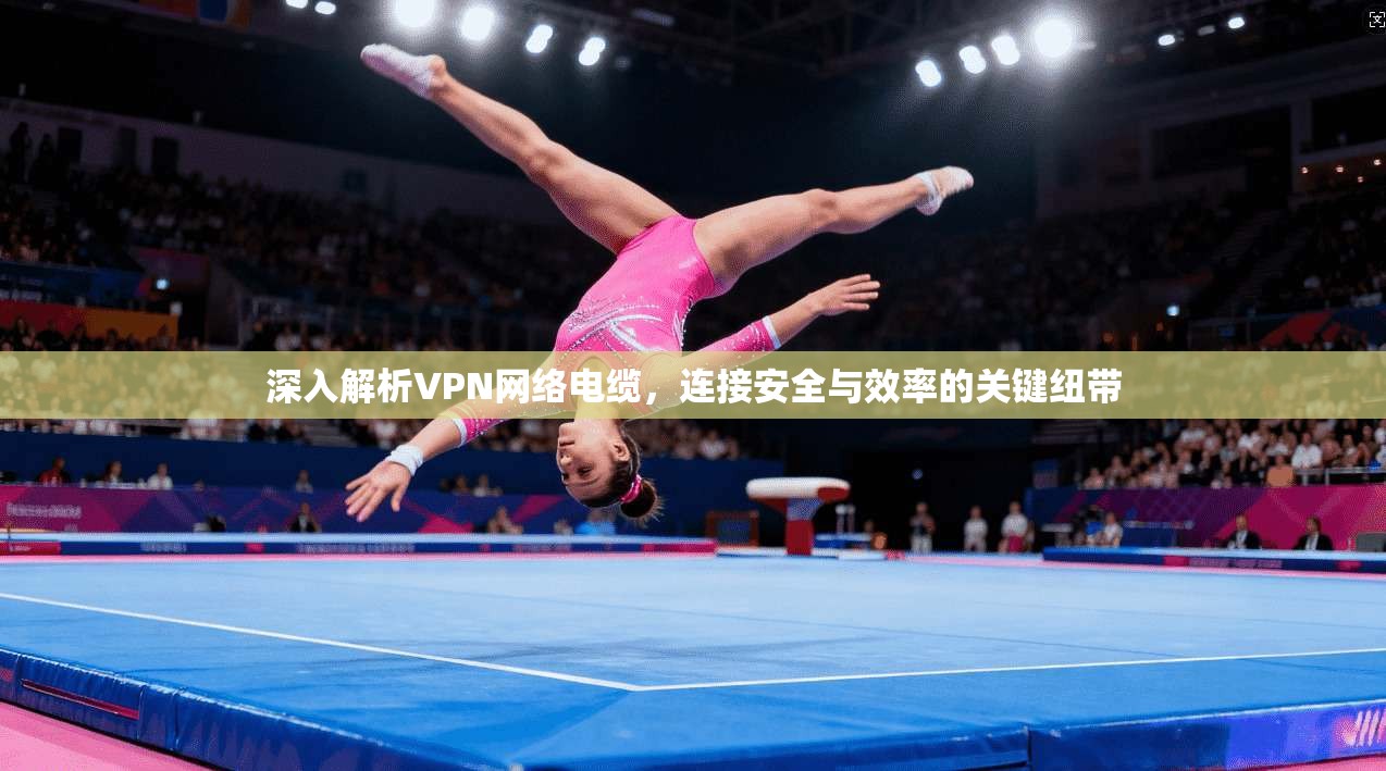 深入解析VPN网络电缆，连接安全与效率的关键纽带