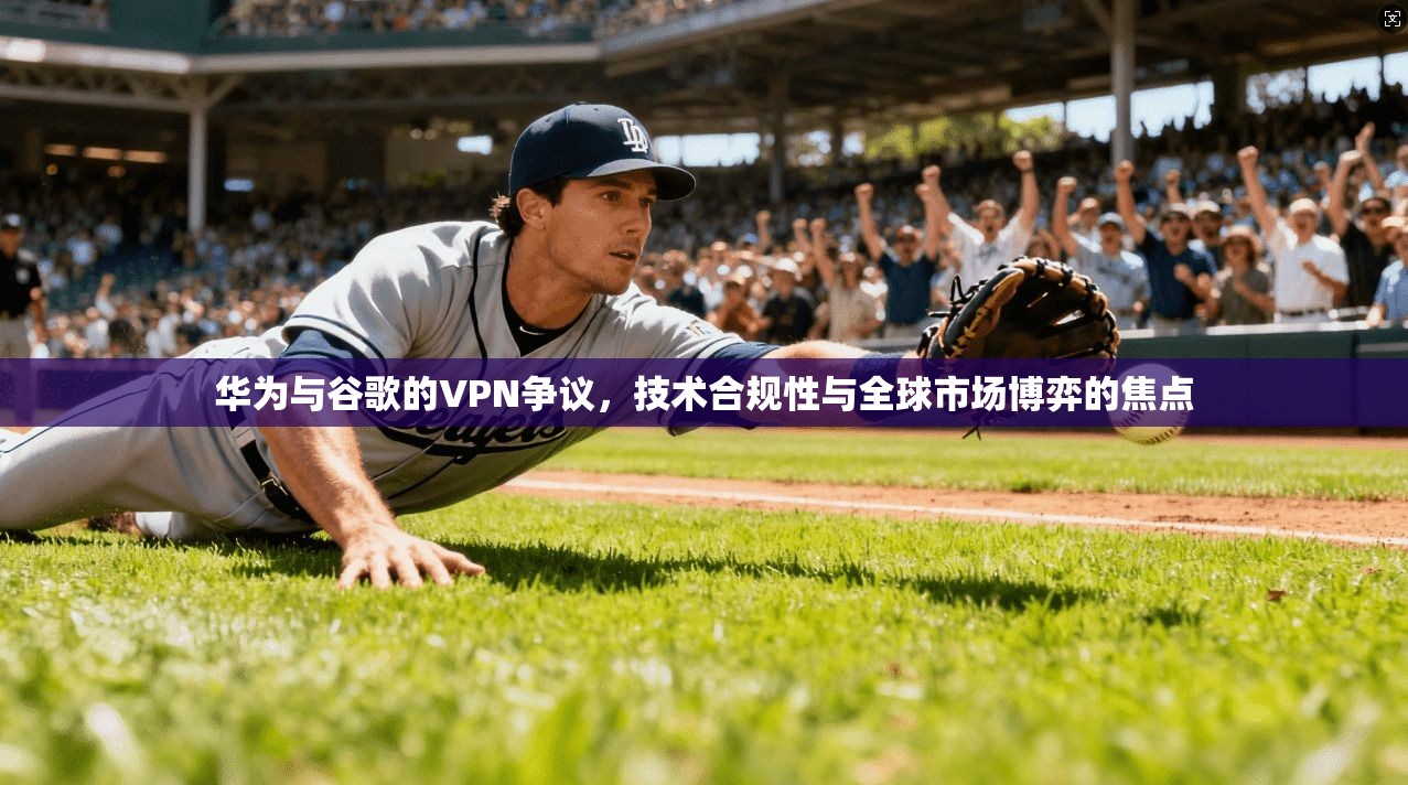 华为与谷歌的VPN争议，技术合规性与全球市场博弈的焦点