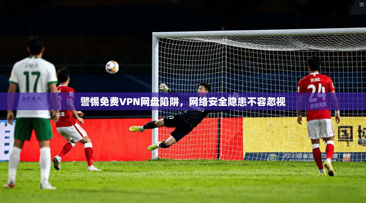 警惕免费VPN网盘陷阱，网络安全隐患不容忽视