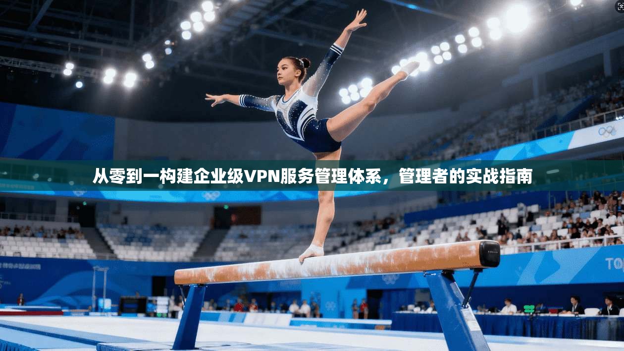 从零到一构建企业级VPN服务管理体系,管理者的实战指南