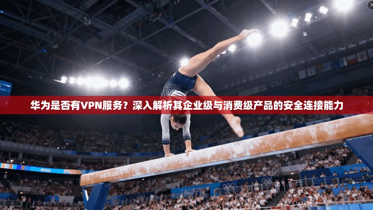 华为是否有VPN服务?深入解析其企业级与消费级产品的安全连接能力