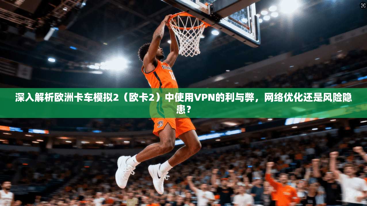 深入解析欧洲卡车模拟2(欧卡2)中使用VPN的利与弊,网络优化还是风险隐患?