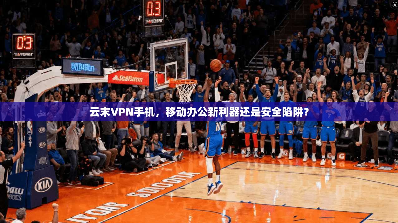 云末VPN手机,移动办公新利器还是安全陷阱?