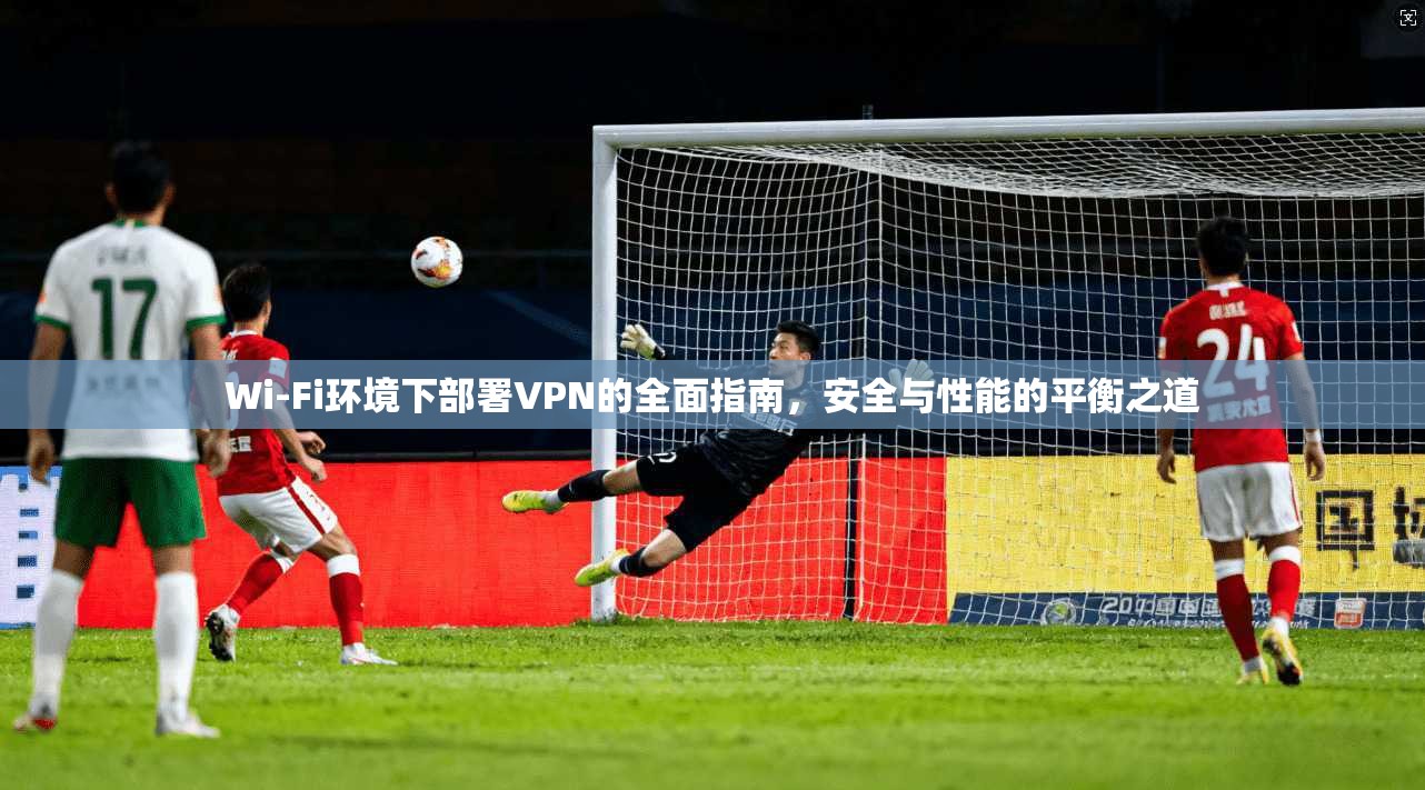 Wi-Fi环境下部署VPN的全面指南，安全与性能的平衡之道