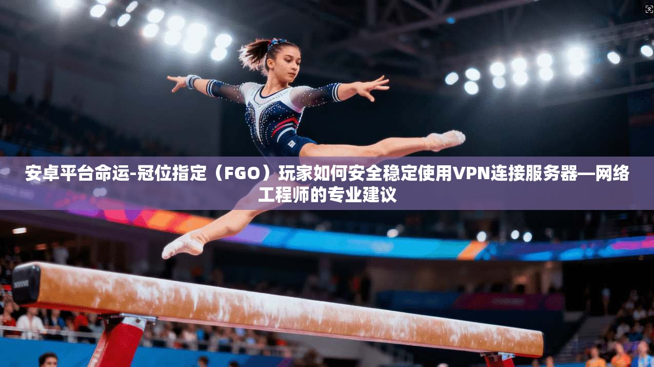 安卓平台命运-冠位指定（FGO）玩家如何安全稳定使用VPN连接服务器—网络工程师的专业建议