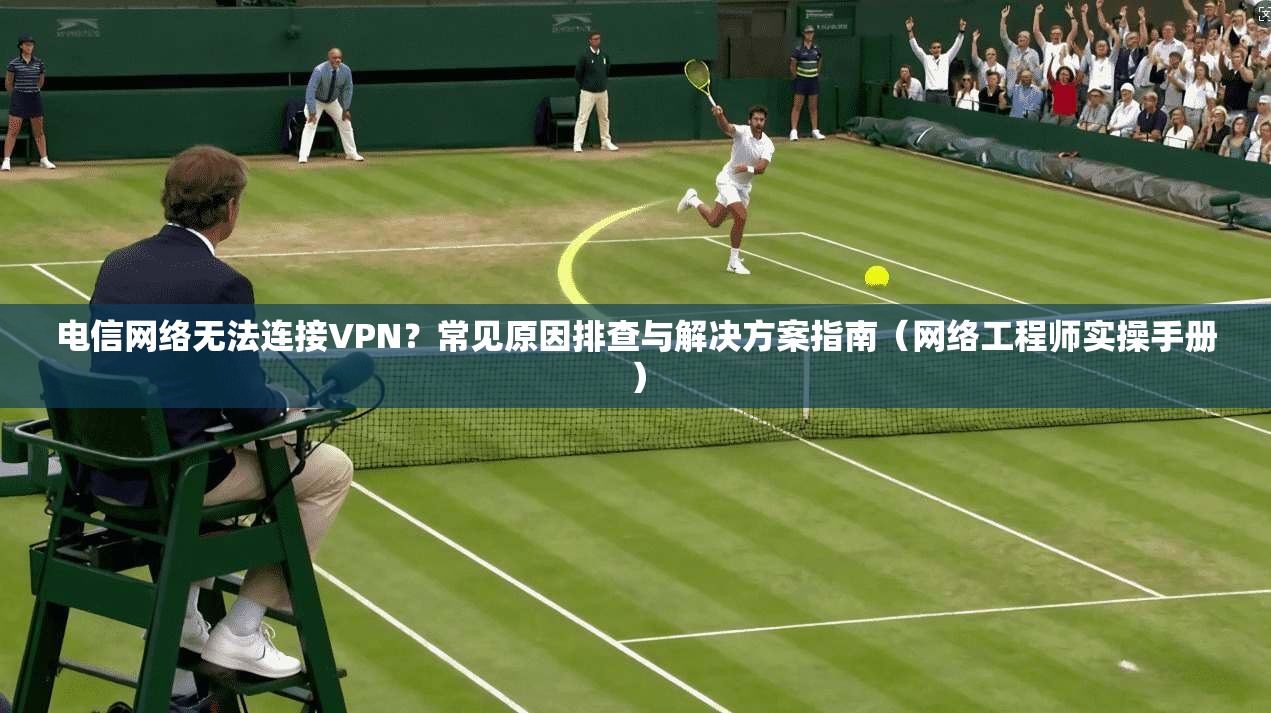 电信网络无法连接VPN?常见原因排查与解决方案指南(网络工程师实操手册)