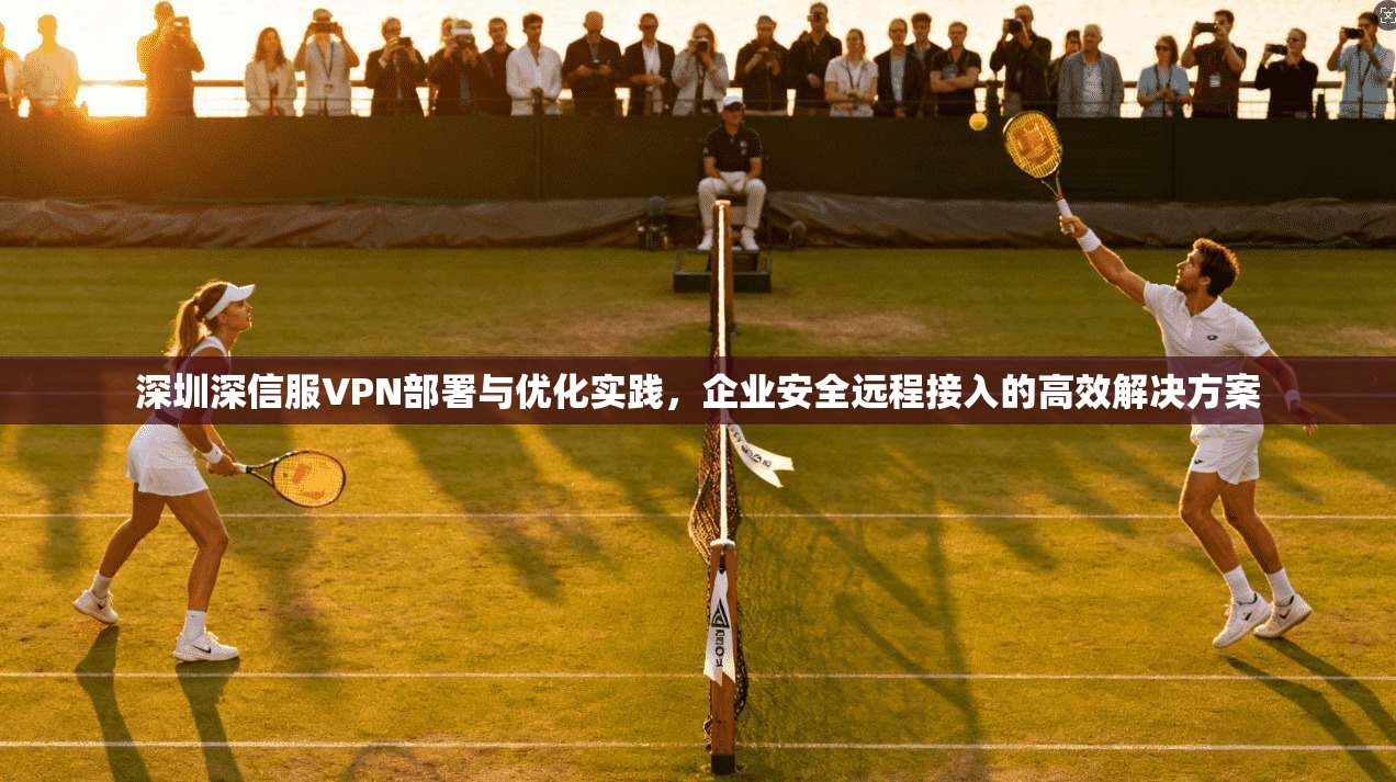 深圳深信服VPN部署与优化实践，企业安全远程接入的高效解决方案