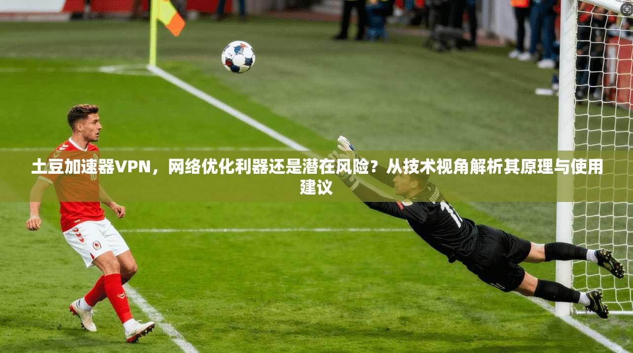 土豆加速器VPN，网络优化利器还是潜在风险？从技术视角解析其原理与使用建议