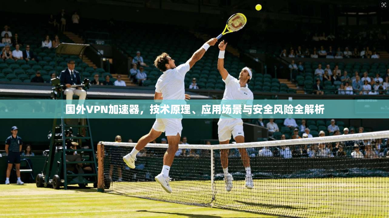 国外VPN加速器，技术原理、应用场景与安全风险全解析