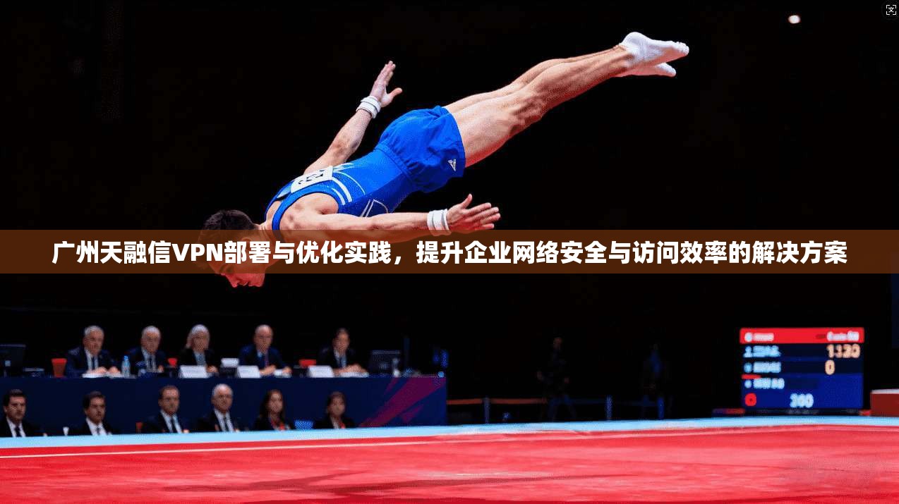 广州天融信VPN部署与优化实践，提升企业网络安全与访问效率的解决方案