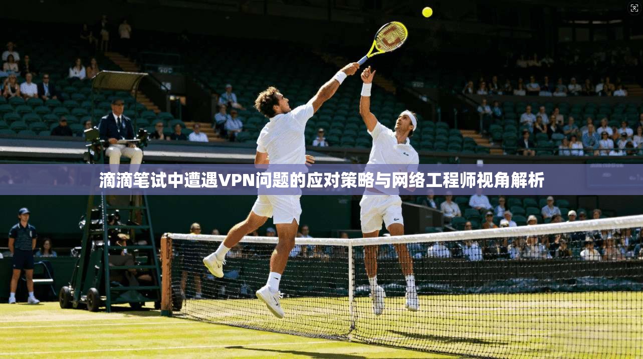 滴滴笔试中遭遇VPN问题的应对策略与网络工程师视角解析