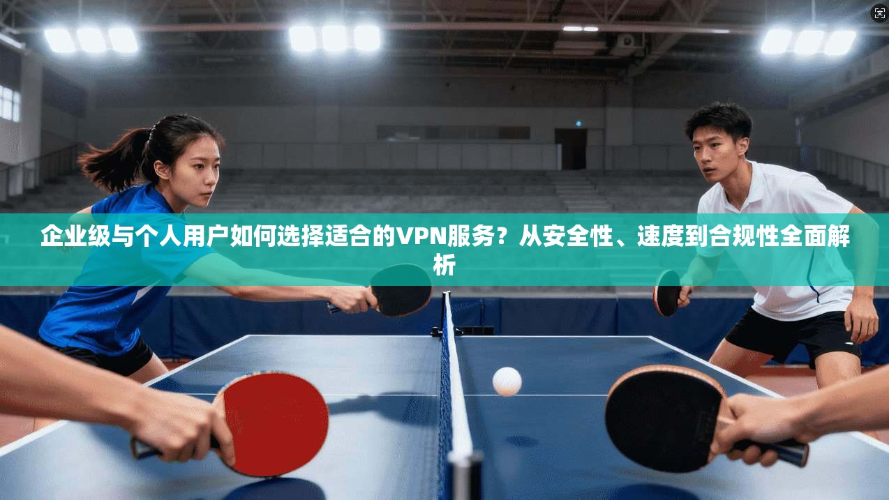 企业级与个人用户如何选择适合的VPN服务？从安全性、速度到合规性全面解析
