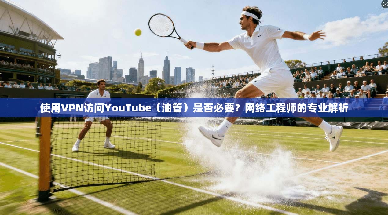 使用VPN访问YouTube（油管）是否必要？网络工程师的专业解析