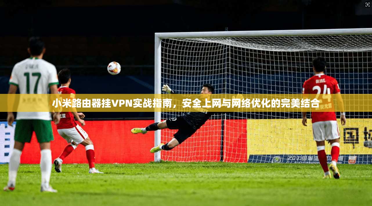 小米路由器挂VPN实战指南，安全上网与网络优化的完美结合