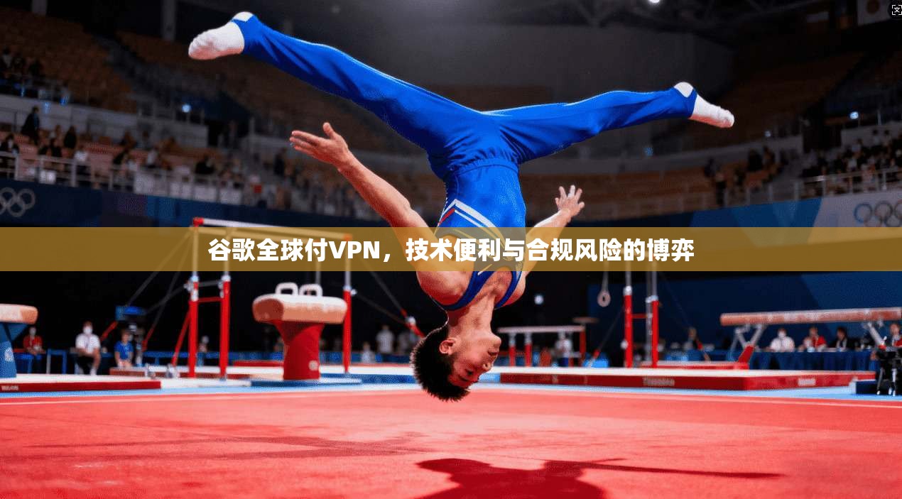 谷歌全球付VPN,技术便利与合规风险的博弈