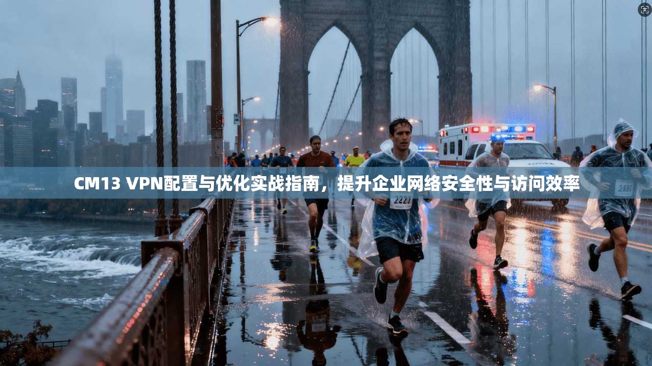CM13 VPN配置与优化实战指南,提升企业网络安全性与访问效率