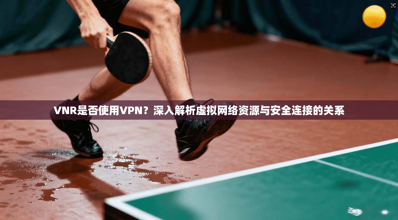 VNR是否使用VPN?深入解析虚拟网络资源与安全连接的关系