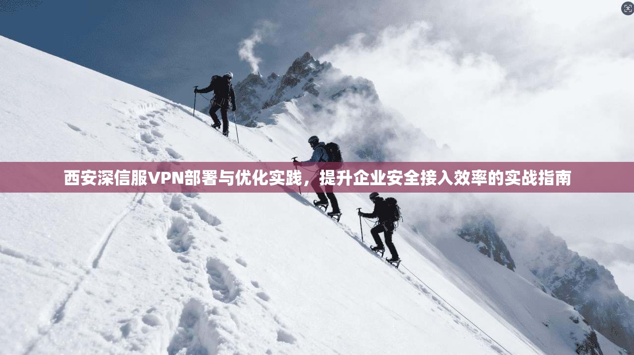 西安深信服VPN部署与优化实践，提升企业安全接入效率的实战指南