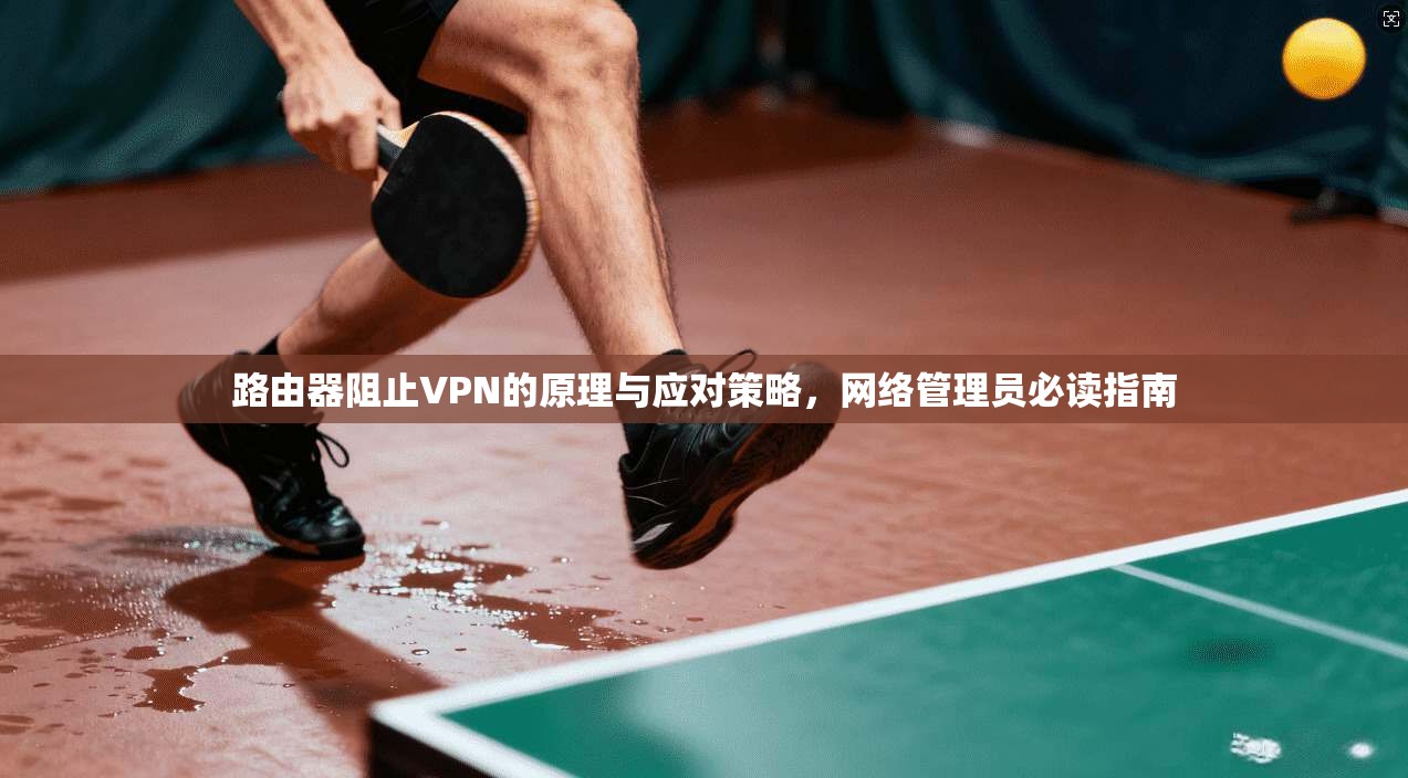 路由器阻止VPN的原理与应对策略,网络管理员必读指南