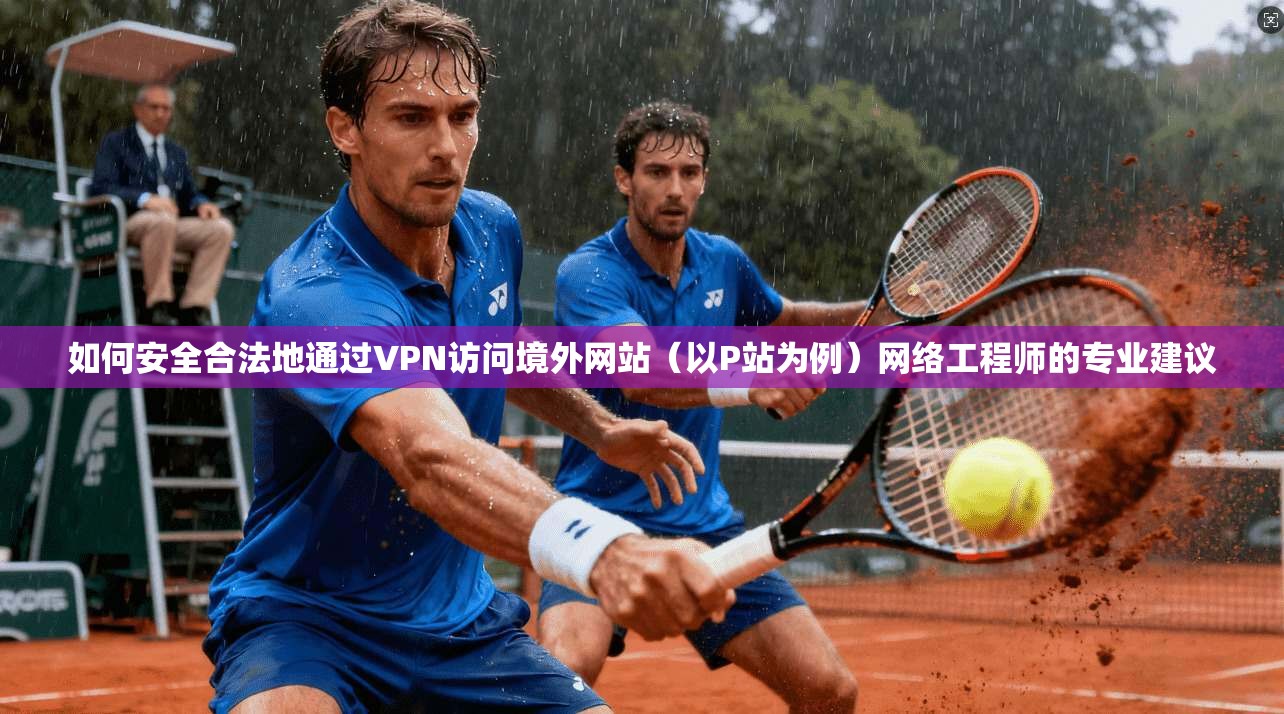 如何安全合法地通过VPN访问境外网站（以P站为例）网络工程师的专业建议