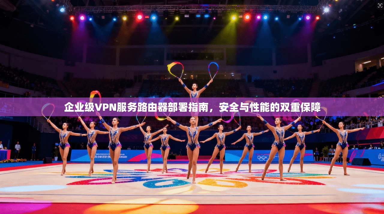 企业级VPN服务路由器部署指南，安全与性能的双重保障