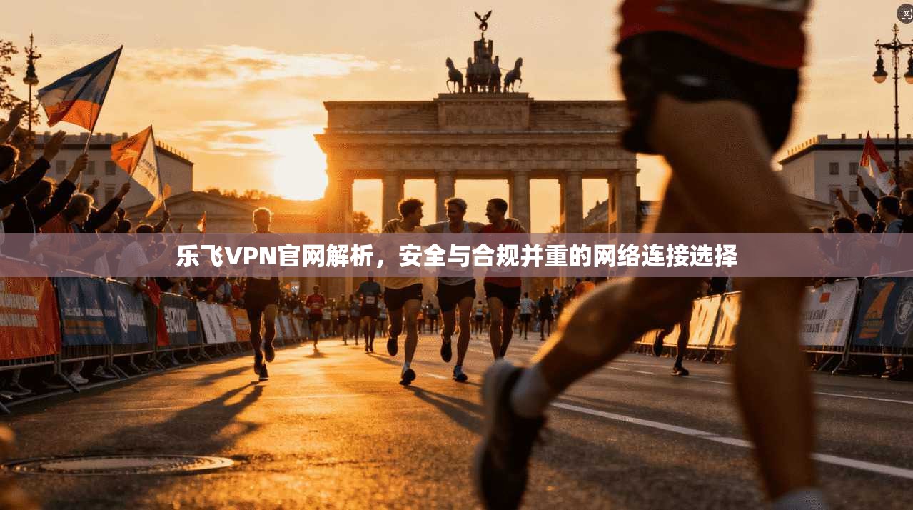 乐飞VPN官网解析，安全与合规并重的网络连接选择