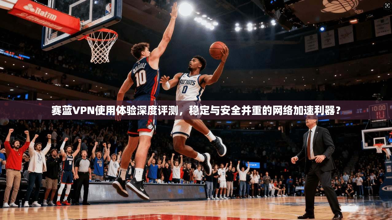 赛蓝VPN使用体验深度评测，稳定与安全并重的网络加速利器？