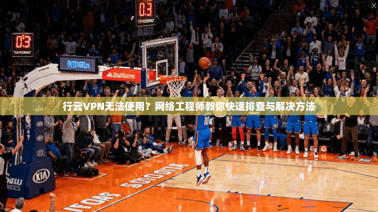 行云VPN无法使用？网络工程师教你快速排查与解决方法