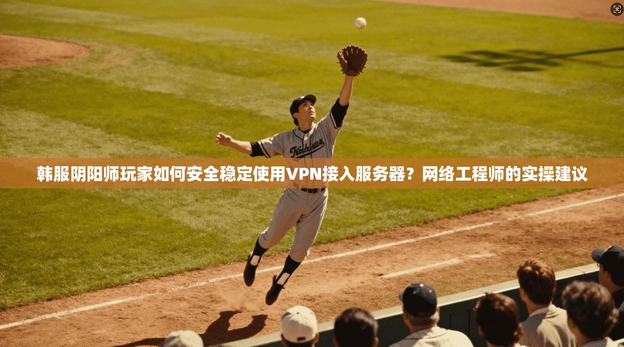 韩服阴阳师玩家如何安全稳定使用VPN接入服务器?网络工程师的实操建议