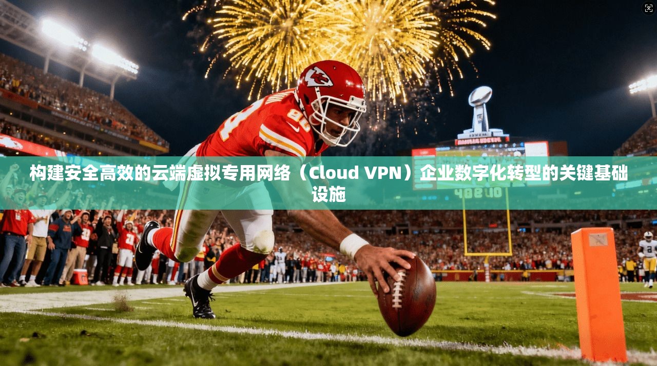 构建安全高效的云端虚拟专用网络（Cloud VPN）企业数字化转型的关键基础设施