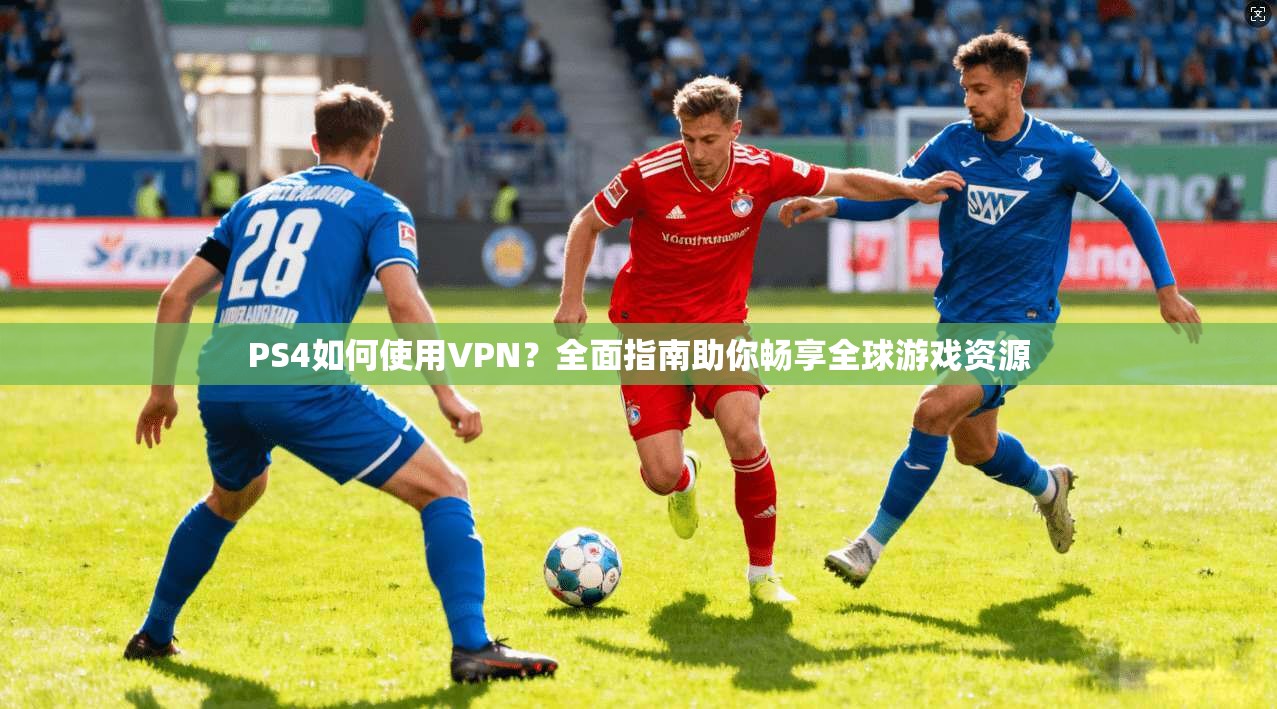 PS4如何使用VPN?全面指南助你畅享全球游戏资源