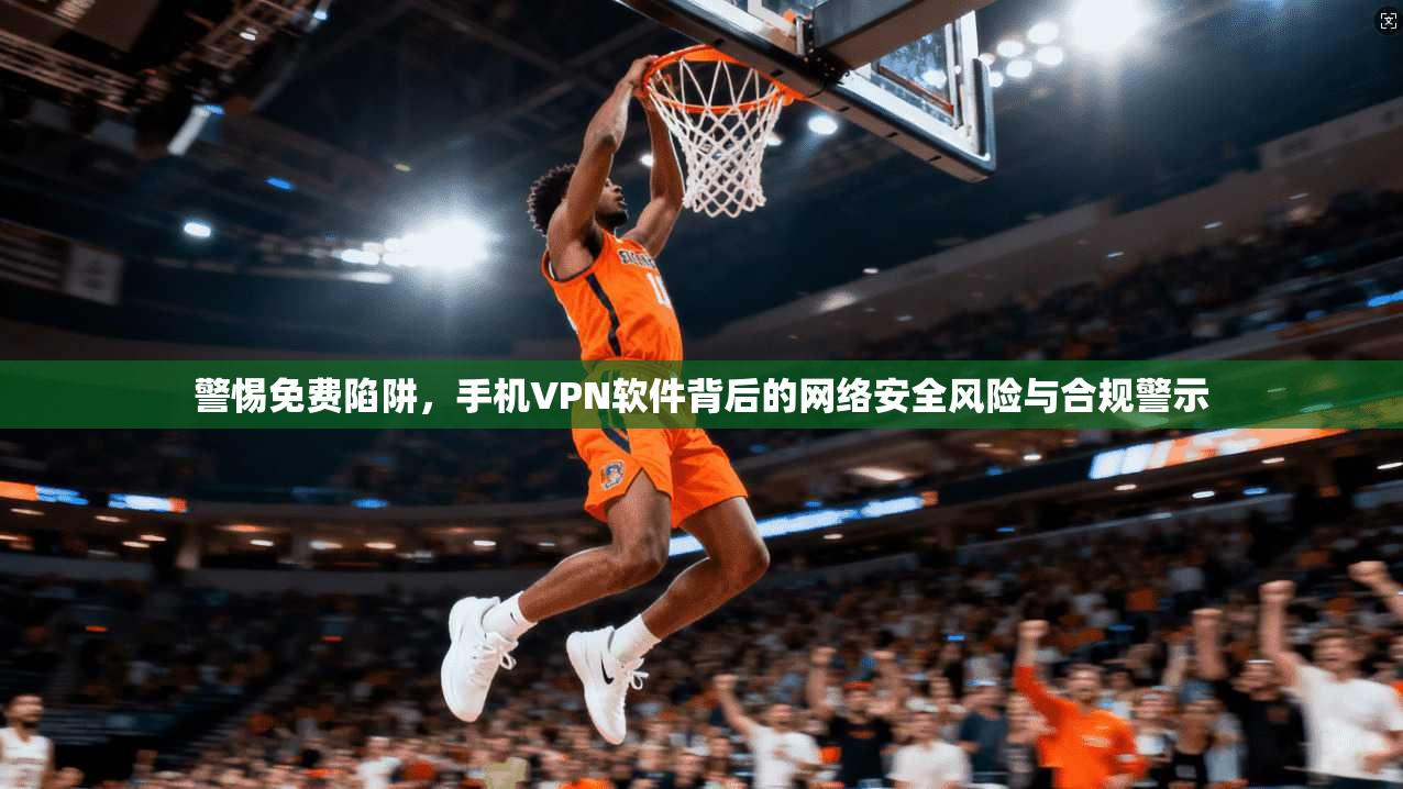 警惕免费陷阱，手机VPN软件背后的网络安全风险与合规警示