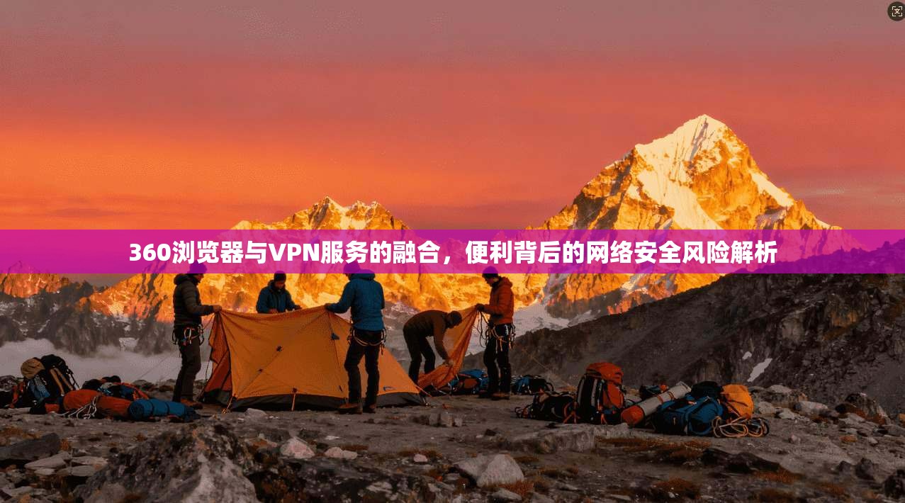 360浏览器与VPN服务的融合,便利背后的网络安全风险解析