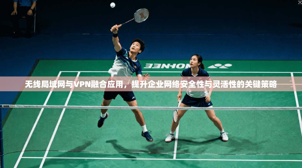 无线局域网与VPN融合应用，提升企业网络安全性与灵活性的关键策略