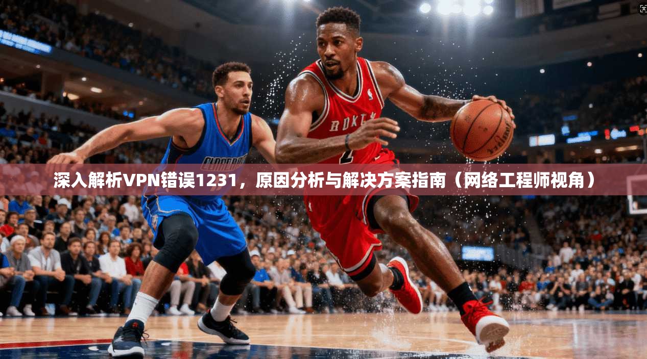 深入解析VPN错误1231，原因分析与解决方案指南（网络工程师视角）