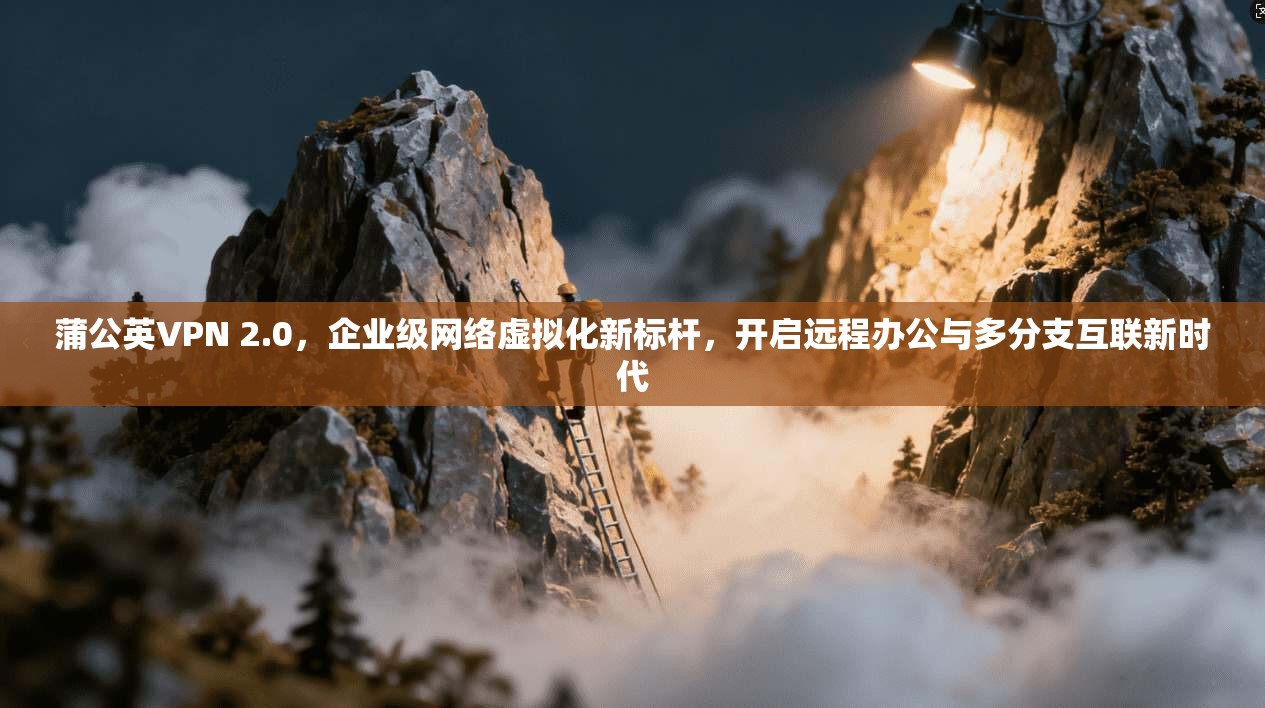 蒲公英VPN 2.0，企业级网络虚拟化新标杆，开启远程办公与多分支互联新时代