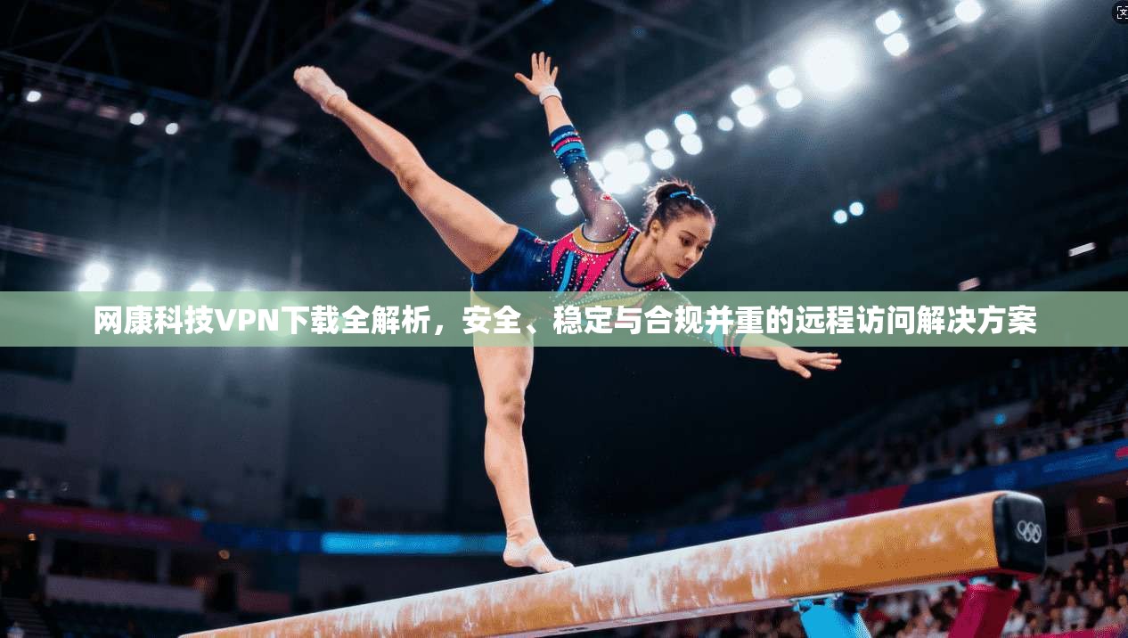 网康科技VPN下载全解析，安全、稳定与合规并重的远程访问解决方案