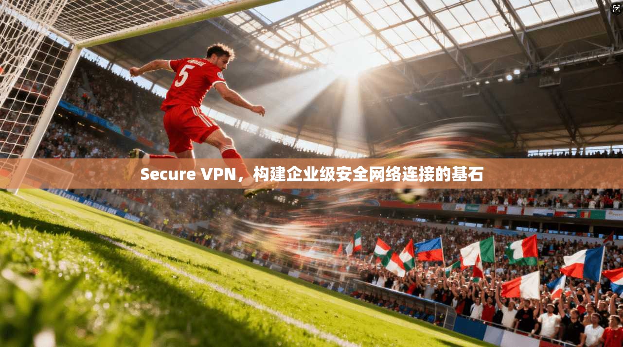 Secure VPN，构建企业级安全网络连接的基石